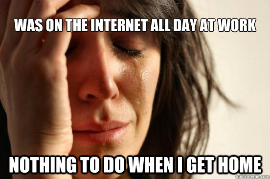 was on the internet all day at work nothing to do when i get home  First World Problems