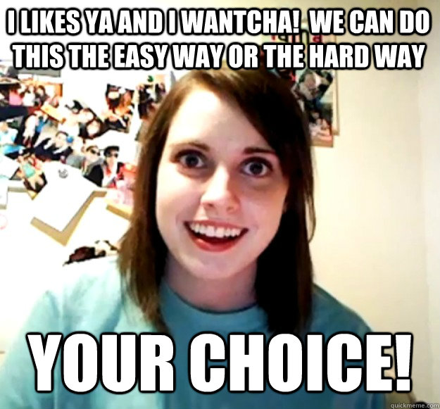 I likes Ya and I wantcha!  We can do this the Easy Way or the Hard Way Your Choice!  Overly Attached Girlfriend