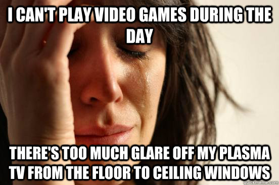 I can't play video games during the day there's too much glare off my plasma tv from the floor to ceiling windows  First World Problems