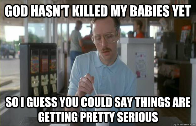 God hasn't killed my babies yet So i guess you could say things are getting pretty serious  Gettin Pretty Serious