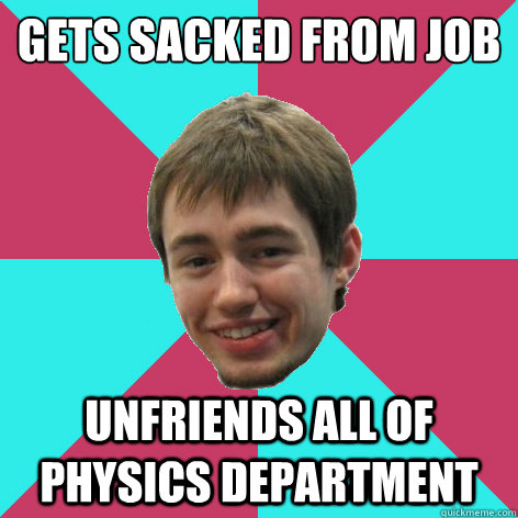 Gets Sacked From Job
 unfriends all of Physics department  
