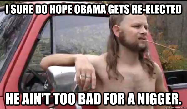 I sure do hope Obama gets re-elected He ain't too bad for a nigger.  Almost Politically Correct Redneck