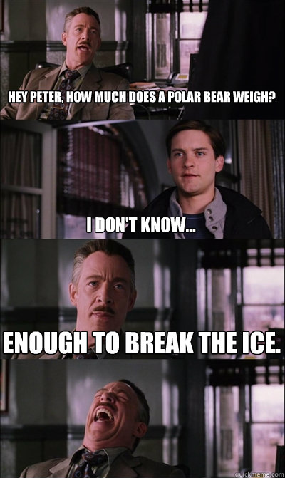 Hey peter, how much does a polar bear weigh? I don't know... Enough to break the ice.   JJ Jameson