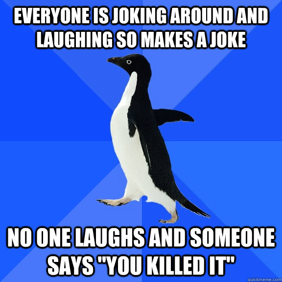 Everyone is joking around and laughing so makes a joke No one laughs and someone says 