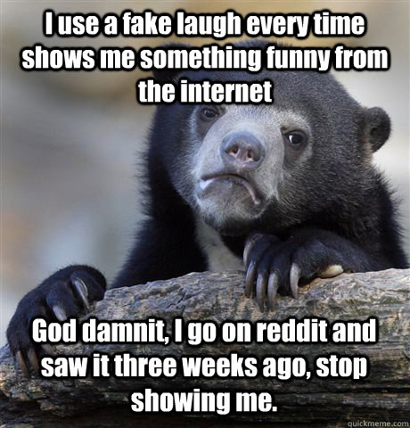 I use a fake laugh every time shows me something funny from the internet God damnit, I go on reddit and saw it three weeks ago, stop showing me.   Confession Bear