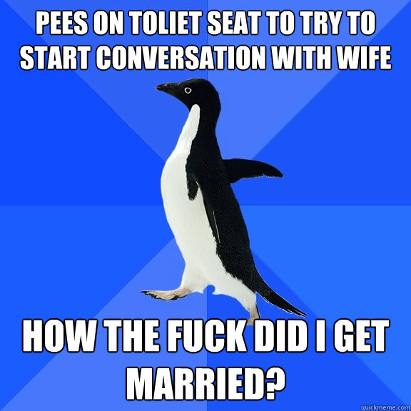 pees on toliet seat to try to start conversation with wife how the fuck did i get married?  Socially Awkward Penguin