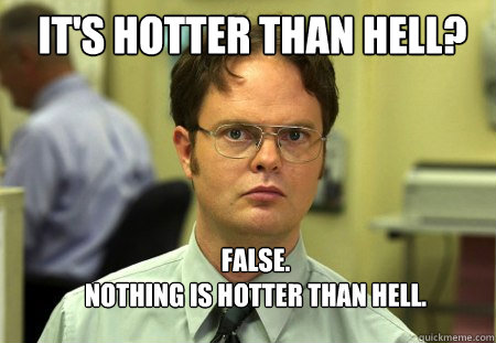 It's hotter than hell? FALSE.  
nothing is hotter than hell. - It's hotter than hell? FALSE.  
nothing is hotter than hell.  Schrute