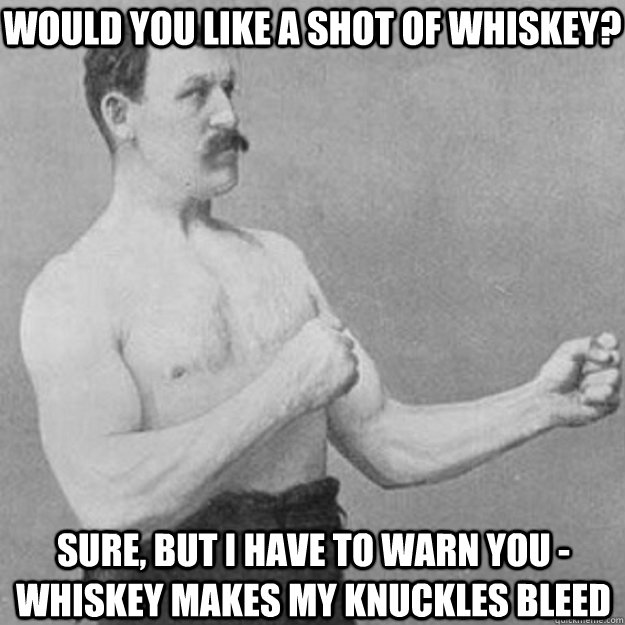 Would you like a Shot of whiskey? Sure, But I have to warn you - whiskey makes my knuckles bleed  overly manly man
