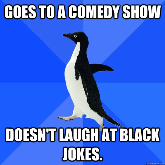 Goes to a comedy show doesn't laugh at black jokes.  Socially Awkward Penguin