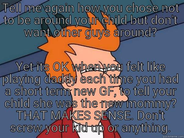 TELL ME AGAIN HOW YOU CHOSE NOT TO BE AROUND YOUR CHILD BUT DON'T WANT OTHER GUYS AROUND? YET ITS OK WHEN YOU FELT LIKE PLAYING DADDY EACH TIME YOU HAD A SHORT TERM NEW GF, TO TELL YOUR CHILD SHE WAS THE NEW MOMMY? THAT MAKES SENSE. DON'T SCREW YOUR KID UP OR ANYTHING. Futurama Fry