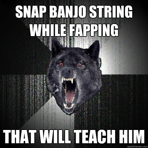 snap banjo string while fapping that will teach him  Insanity Wolf