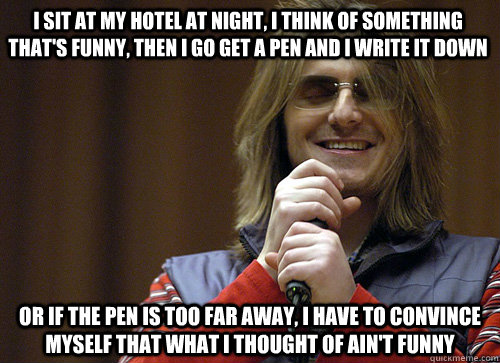 I sit at my hotel at night, I think of something that's funny, then I go get a pen and I write it down or if the pen is too far away, I have to convince myself that what I thought of ain't funny  Mitch Hedberg Meme