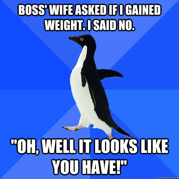 Boss' wife asked if I gained weight. I said no. 