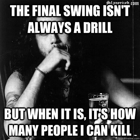 The final swing isn't always a drill  But when it is, it's how many people I can kill   - The final swing isn't always a drill  But when it is, it's how many people I can kill    Most Interesting Tom Araya