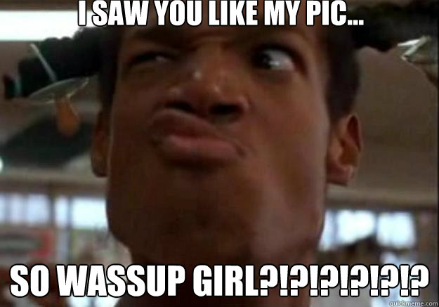 I saw you like my pic... So wassup girl?!?!?!?!?!?  