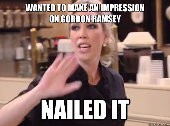 Wanted to make an impression 
on gordon Ramsey Nailed it  Overly Hostile Amy