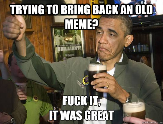 trying to bring back an old meme? Fuck it,
it was great  Upvoting Obama