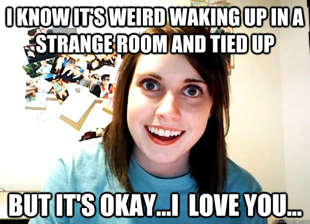 i know it's weird waking up in a strange room and tied up but it's okay...i  love you...  Overly Attached Girlfriend