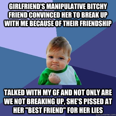 Girlfriend's manipulative bitchy friend convinced her to break up with me because of their friendship Talked with my gf and not only are we not breaking up, she's pissed at her 