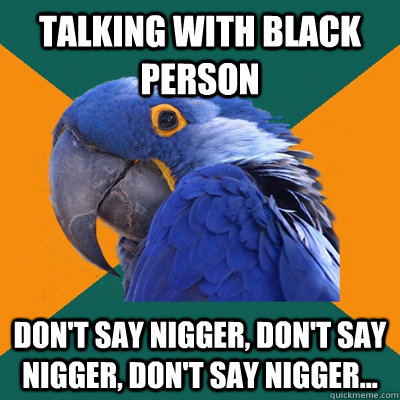 Talking with black person Don't say nigger, don't say nigger, don't say nigger...  Paranoid Parrot