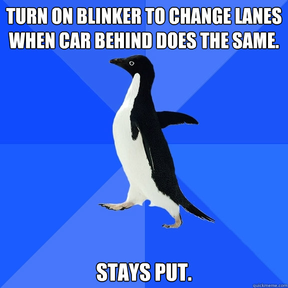 Turn on blinker to change lanes when car behind does the same. Stays put.  Socially Awkward Penguin