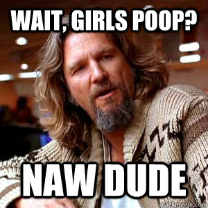 Wait, girls poop? Naw dude  