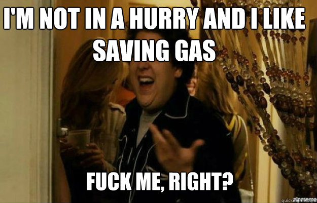 I'm not in a hurry and I like saving gas FUCK ME, RIGHT?  fuck me right