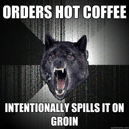 Orders hot coffee  Intentionally spills it on groin  Insanity Wolf
