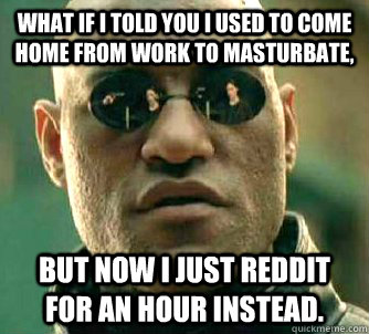 what if i told you I used to come home from work to masturbate, but now I just Reddit for an hour instead.  Matrix Morpheus