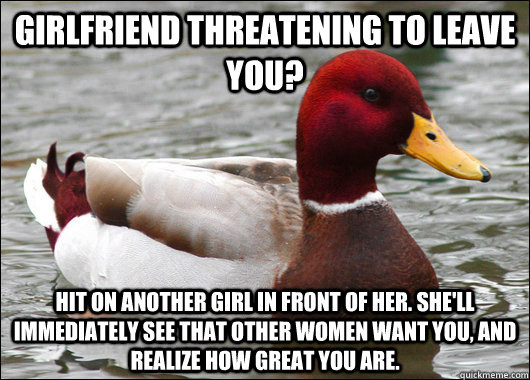 Girlfriend Threatening to leave you? Hit on another girl in front of her. She'll immediately see that other women want you, and realize how great you are.  Malicious Advice Mallard