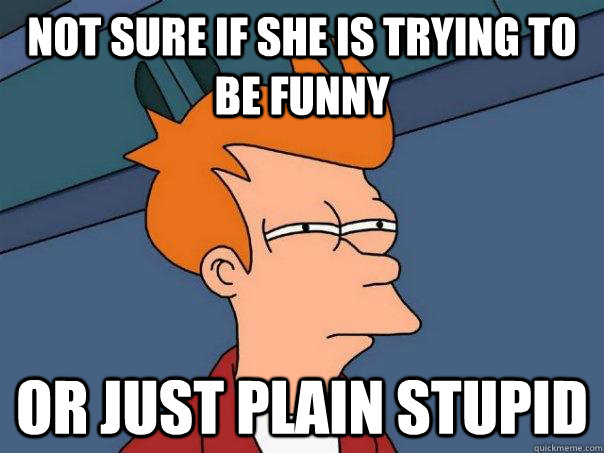 Not sure if she is trying to be funny or just plain stupid  Futurama Fry