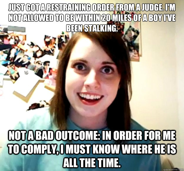 Just got a restraining order from a judge. I'm not allowed to be within 20 miles of a boy I've been stalking.
 
 Not a bad outcome: in order for me to comply, I must know where he is all the time.  Overly Attached Girlfriend