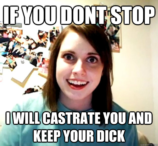IF you dont stop i will castrate you and keep your dick  Overly Attached Girlfriend