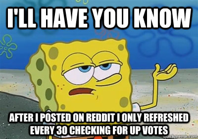 I'll Have you know after i posted on reddit i only refreshed every 30 checking for up votes  