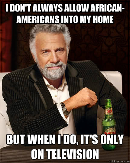 I don't always allow African-Americans into my home but when I do, it's only on television  The Most Interesting Man In The World