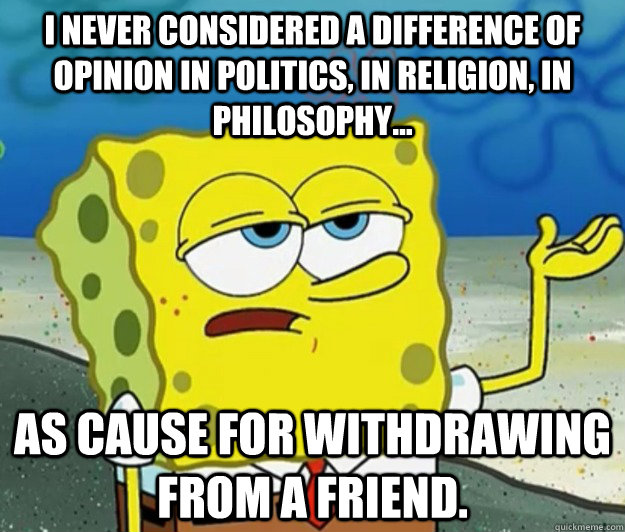 I never considered a difference of opinion in politics, in religion, in philosophy... as cause for withdrawing from a friend.  Tough Spongebob
