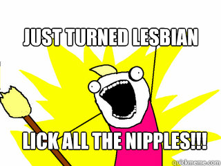 Just turned lesbian Lick all the nipples!!!  All The Things