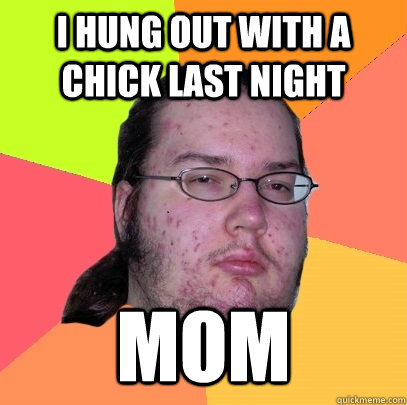 I hung out with a chick last night  mom  Butthurt Dweller