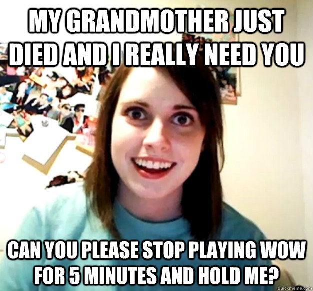 My grandmother just died and I really need you Can you please stop playing WoW for 5 minutes and hold me? - My grandmother just died and I really need you Can you please stop playing WoW for 5 minutes and hold me?  Overly Attached Girlfriend