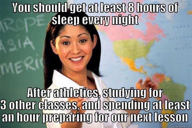 YOU SHOULD GET AT LEAST 8 HOURS OF SLEEP EVERY NIGHT AFTER ATHLETICS, STUDYING FOR 3 OTHER CLASSES, AND SPENDING AT LEAST AN HOUR PREPARING FOR OUR NEXT LESSON Unhelpful High School Teacher