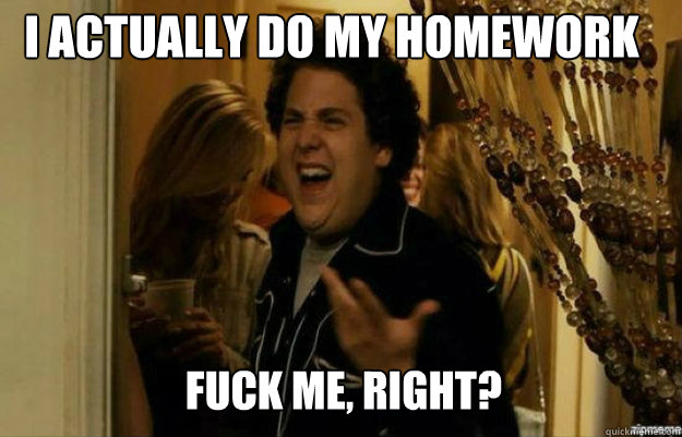 I actually do my homework FUCK ME, RIGHT?  fuck me right