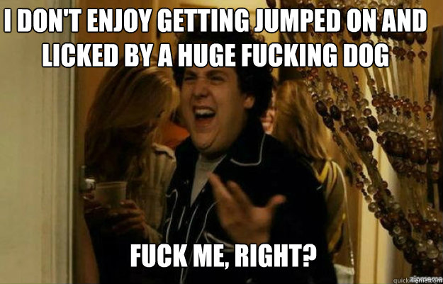 i don't enjoy getting jumped on and licked by a huge fucking dog FUCK ME, RIGHT?  fuck me right