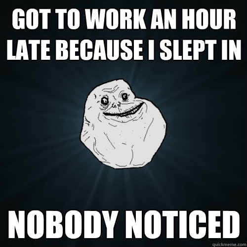 got to work an hour late because i slept in nobody noticed  Forever Alone