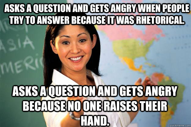 Asks a question and gets angry when people try to answer because it was rhetorical. Asks a question and gets angry because no one raises their hand. - Asks a question and gets angry when people try to answer because it was rhetorical. Asks a question and gets angry because no one raises their hand.  Unhelpful High School Teacher