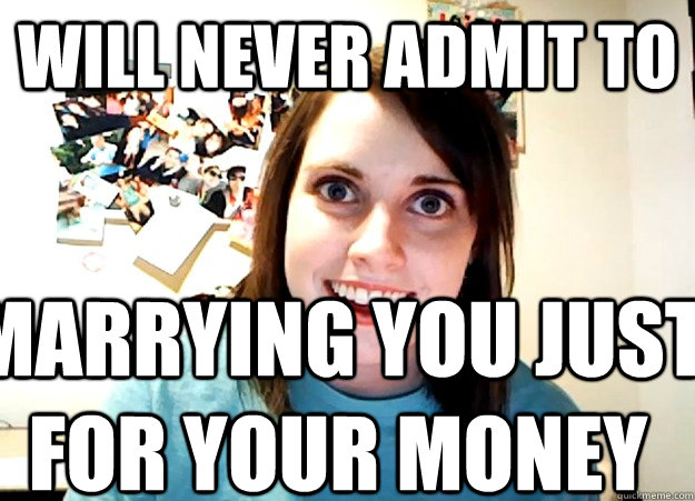 will never admit to marrying you just for your money  Overly Attached Girlfriend