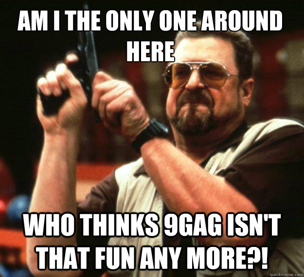 Am I the only one around here who thinks 9gag isn't that fun any more?!  Walter
