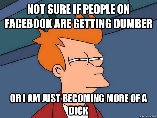 Not sure if people on facebook are getting dumber Or I am just becoming more of a dick - Not sure if people on facebook are getting dumber Or I am just becoming more of a dick  Futurama Fry