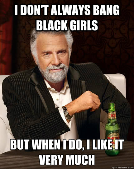 I don't always bang black girls but when I do, I like it very much - I don't always bang black girls but when I do, I like it very much  The Most Interesting Man In The World