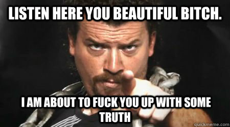 Listen here you beautiful bitch.   I am about to fuck you up with some truth - Listen here you beautiful bitch.   I am about to fuck you up with some truth  kenny powers