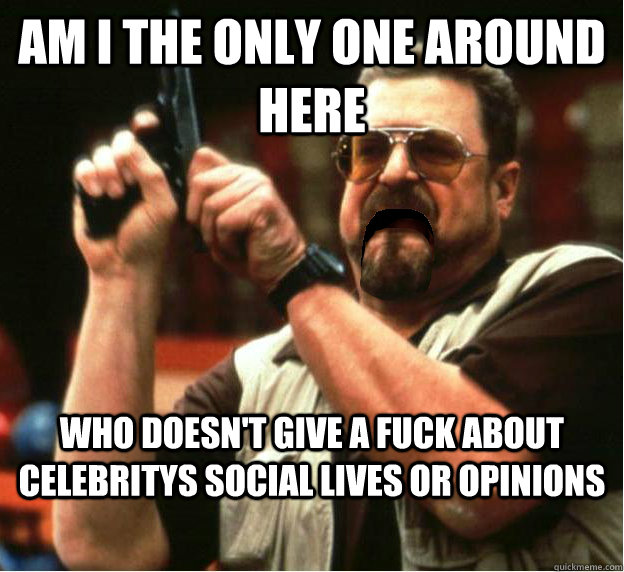 Am i the only one around here who doesn't give a fuck about celebritys social lives or opinions - Am i the only one around here who doesn't give a fuck about celebritys social lives or opinions  Misc